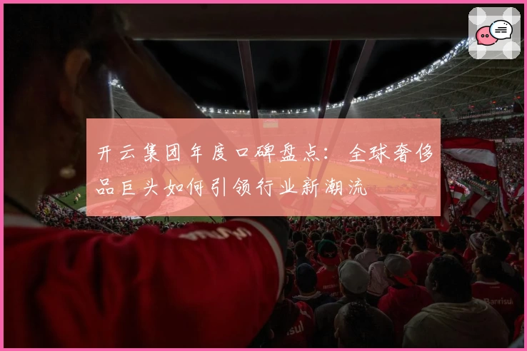 开云集团年度口碑盘点：全球奢侈品巨头如何引领行业新潮流