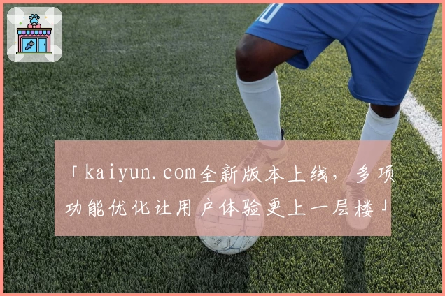 「kaiyun.com全新版本上线，多项功能优化让用户体验更上一层楼」