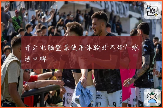 开云电脑登录使用体验好不好?球迷口碑