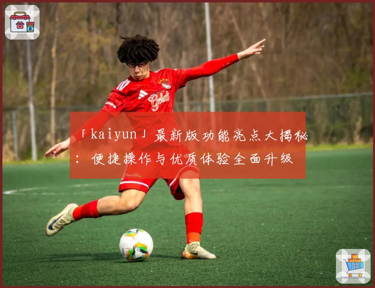 「kaiyun」最新版功能亮点大揭秘：便捷操作与优质体验全面升级