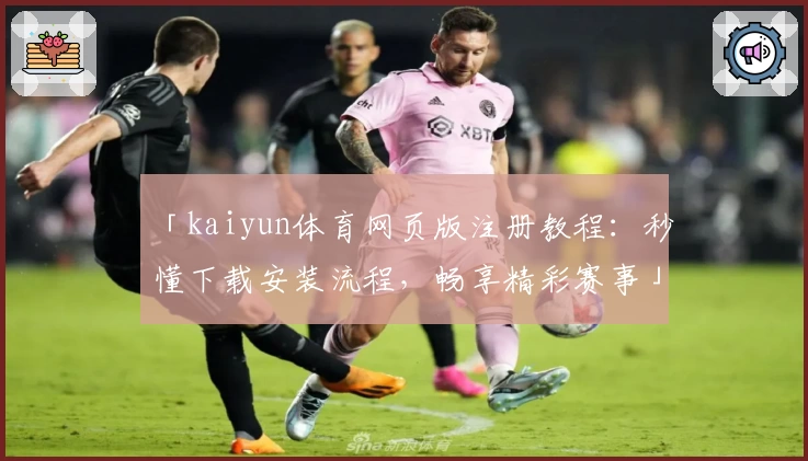 「kaiyun体育网页版注册教程：秒懂下载安装流程，畅享精彩赛事」