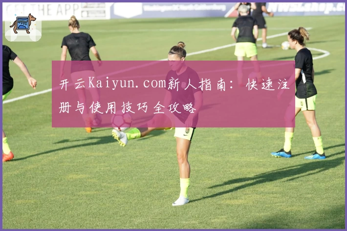 开云Kaiyun.com新人指南：快速注册与使用技巧全攻略