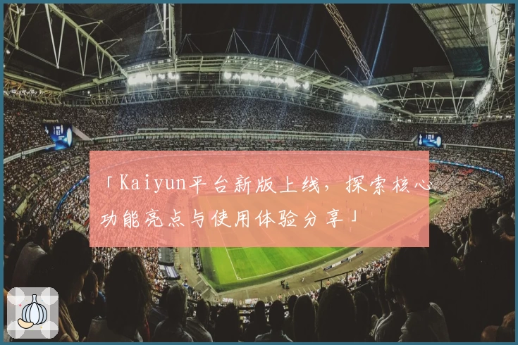 「Kaiyun平台新版上线，探索核心功能亮点与使用体验分享」