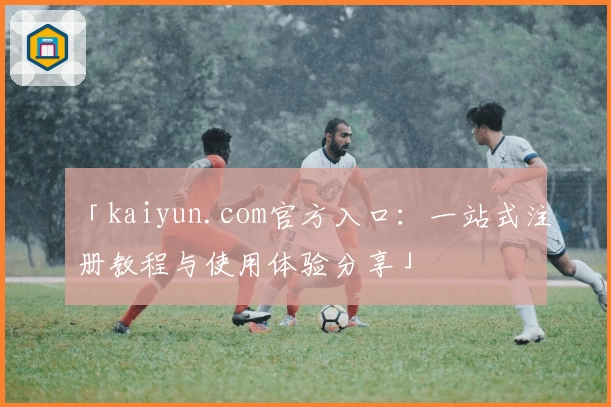 「kaiyun.com官方入口：一站式注册教程与使用体验分享」