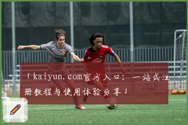 「kaiyun.com官方入口：一站式注册教程与使用体验分享」