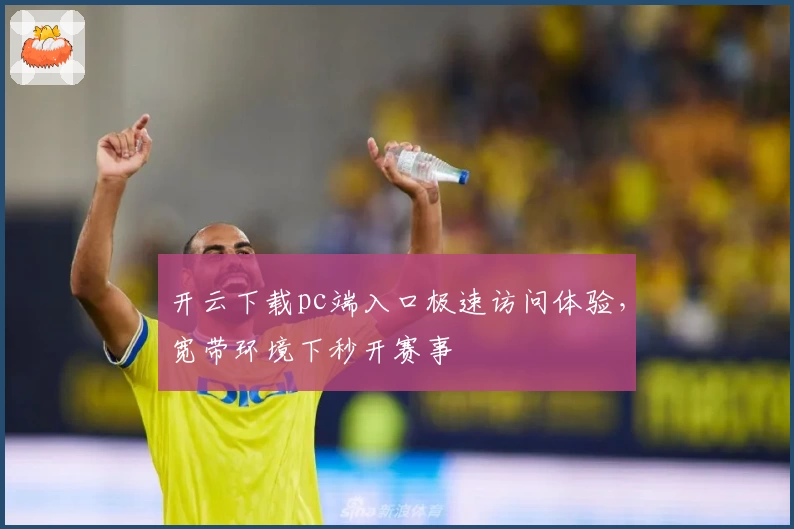 开云下载pc端入口极速访问体验，宽带环境下秒开赛事