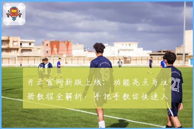 开云官网新版上线：功能亮点与注册教程全解析，手把手教你快速入门