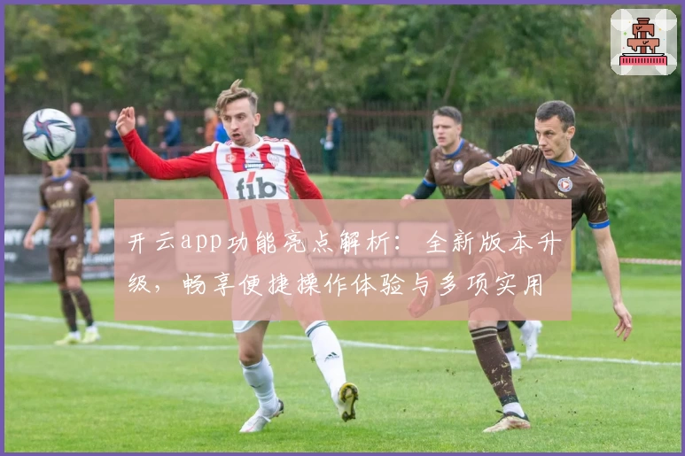 开云app功能亮点解析：全新版本升级，畅享便捷操作体验与多项实用工具